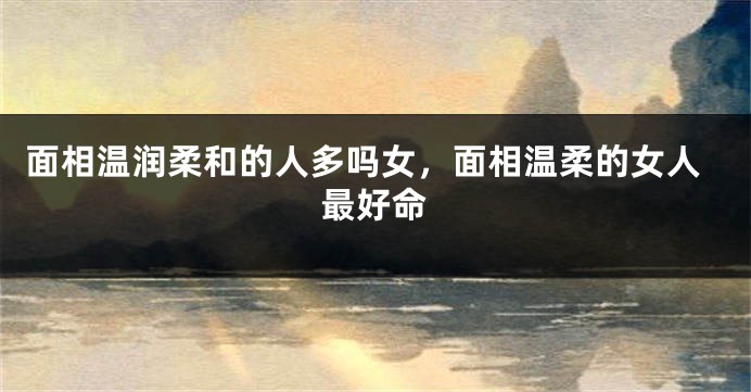 面相温润柔和的人多吗女，面相温柔的女人最好命
