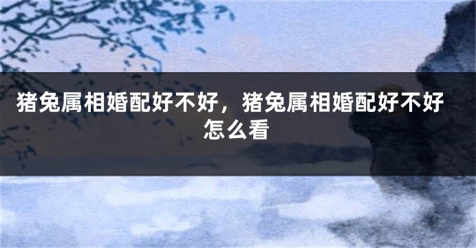 猪兔属相婚配好不好,猪兔属相婚配好不好怎么看
