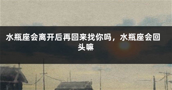 水瓶座会离开后再回来找你吗，水瓶座会回头嘛