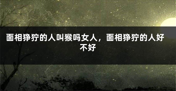 面相狰狞的人叫猴吗女人，面相狰狞的人好不好