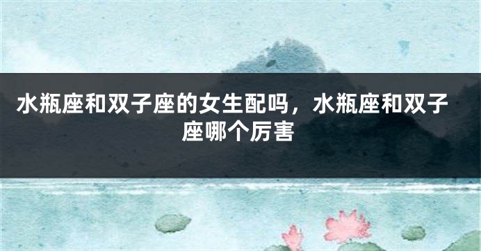 水瓶座和双子座的女生配吗，水瓶座和双子座哪个厉害