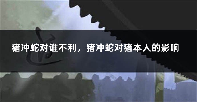 猪冲蛇对谁不利，猪冲蛇对猪本人的影响