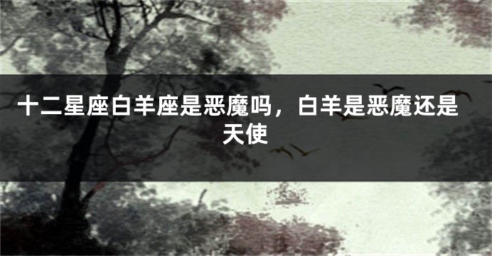 十二星座白羊座是恶魔吗，白羊是恶魔还是天使