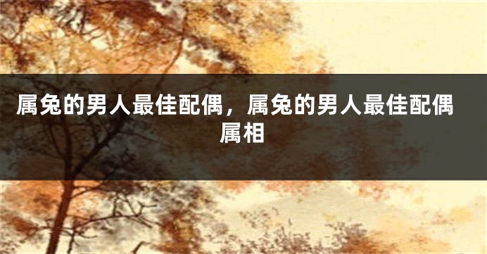 属兔的男人最佳配偶，属兔的男人最佳配偶属相
