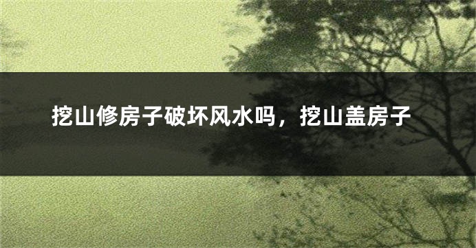 挖山修房子破坏风水吗，挖山盖房子