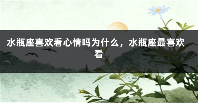 水瓶座喜欢看心情吗为什么，水瓶座最喜欢看
