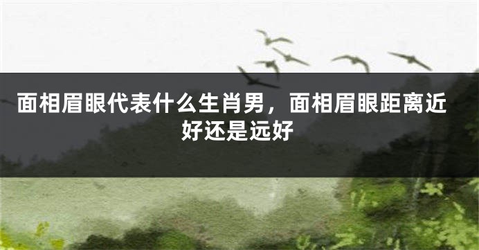 面相眉眼代表什么生肖男，面相眉眼距离近好还是远好