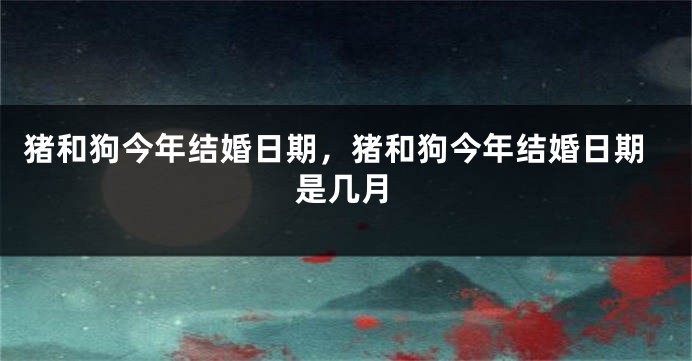 猪和狗今年结婚日期，猪和狗今年结婚日期是几月