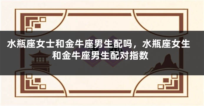 水瓶座女士和金牛座男生配吗，水瓶座女生和金牛座男生配对指数