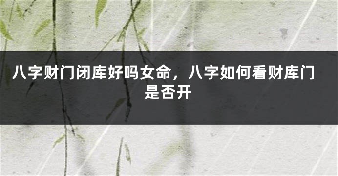 八字财门闭库好吗女命，八字如何看财库门是否开