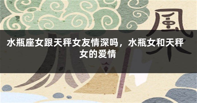 水瓶座女跟天秤女友情深吗,水瓶女和天秤女的爱情
