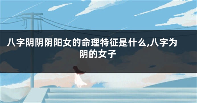八字阴阴阴阳女的命理特征是什么,八字为阴的女子