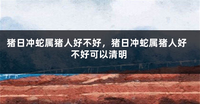 猪日冲蛇属猪人好不好,猪日冲蛇属猪人好不好可以清明