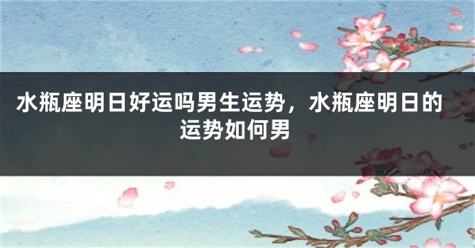 水瓶座明日好运吗男生运势，水瓶座明日的运势如何男