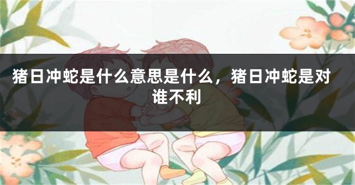 猪日冲蛇是什么意思是什么，猪日冲蛇是对谁不利