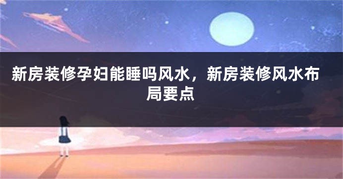 新房装修孕妇能睡吗风水，新房装修风水布局要点