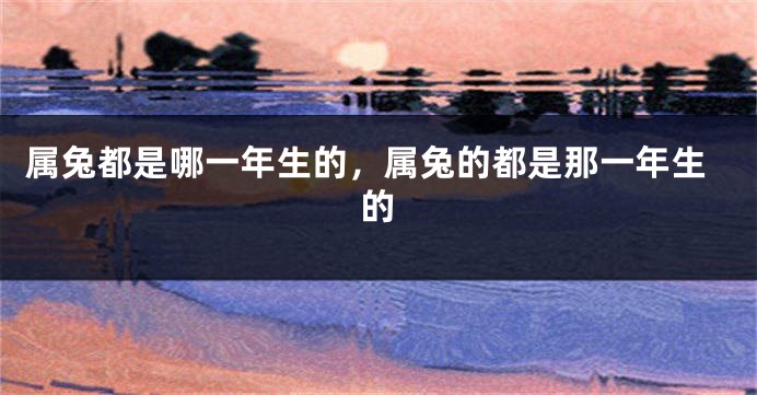 属兔都是哪一年生的，属兔的都是那一年生的