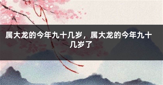 属大龙的今年九十几岁，属大龙的今年九十几岁了