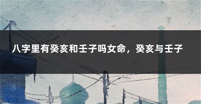 八字里有癸亥和壬子吗女命，癸亥与壬子