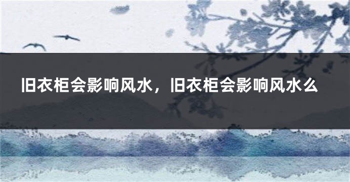 旧衣柜会影响风水，旧衣柜会影响风水么