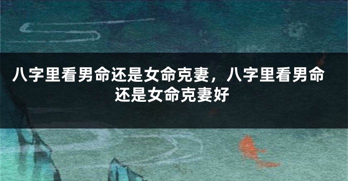 八字里看男命还是女命克妻，八字里看男命还是女命克妻好