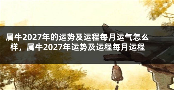 属牛2027年的运势及运程每月运气怎么样，属牛2027年运势及运程每月运程