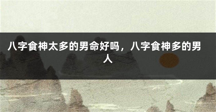 八字食神太多的男命好吗,八字食神多的男人