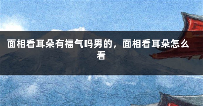 面相看耳朵有福气吗男的，面相看耳朵怎么看
