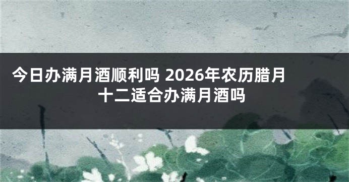 今日办满月酒顺利吗 2026年农历腊月十二适合办满月酒吗