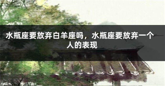 水瓶座要放弃白羊座吗，水瓶座要放弃一个人的表现