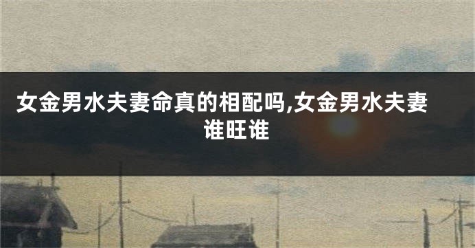 女金男水夫妻命真的相配吗,女金男水夫妻谁旺谁