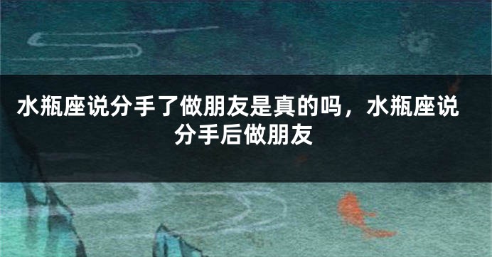 水瓶座说分手了做朋友是真的吗,水瓶座说分手后做朋友