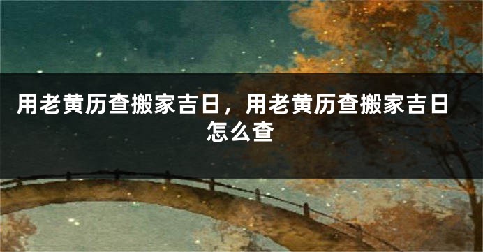 用老黄历查搬家吉日，用老黄历查搬家吉日怎么查