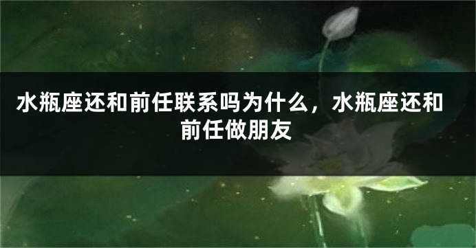 水瓶座还和前任联系吗为什么,水瓶座还和前任做朋友
