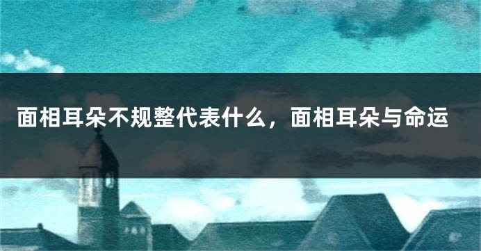 面相耳朵不规整代表什么，面相耳朵与命运