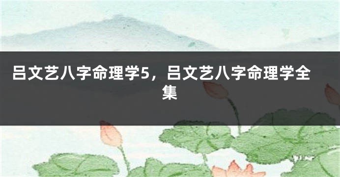 吕文艺八字命理学5，吕文艺八字命理学全集