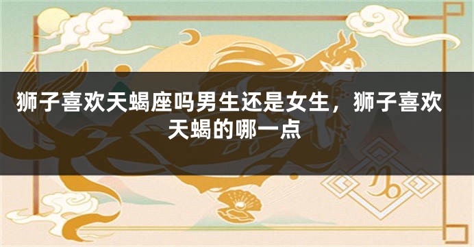 狮子喜欢天蝎座吗男生还是女生，狮子喜欢天蝎的哪一点