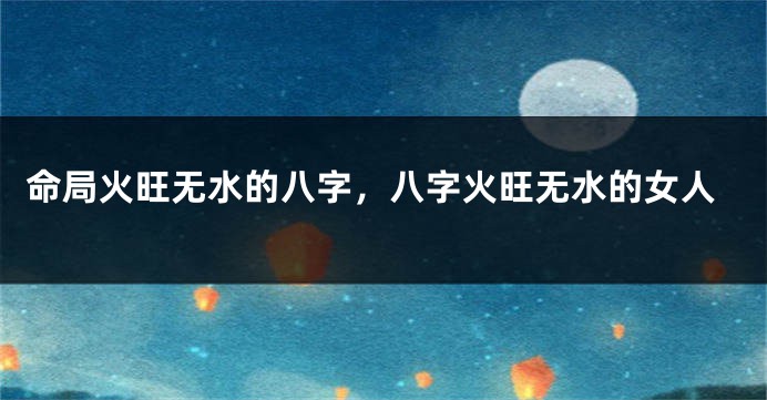命局火旺无水的八字,八字火旺无水的女人