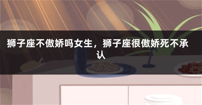 狮子座不傲娇吗女生,狮子座很傲娇死不承认