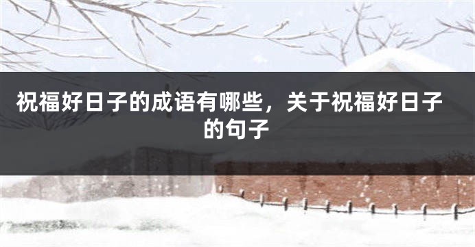 祝福好日子的成语有哪些,关于祝福好日子的句子