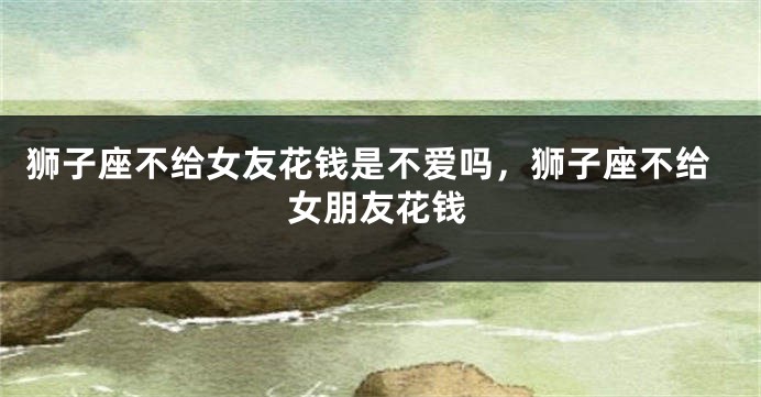狮子座不给女友花钱是不爱吗,狮子座不给女朋友花钱