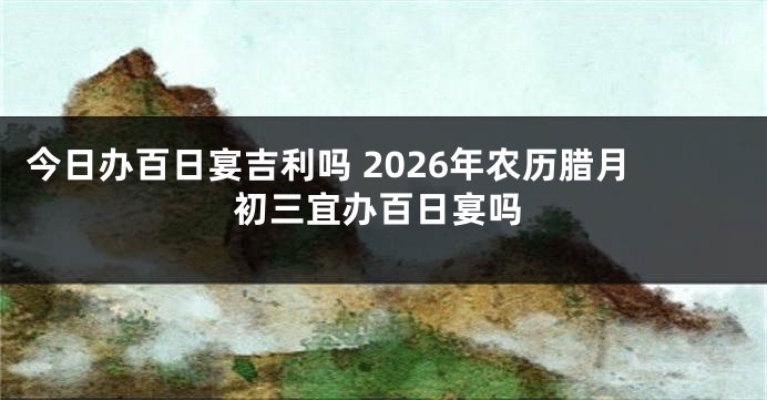 今日办百日宴吉利吗 2026年农历腊月初三宜办百日宴吗