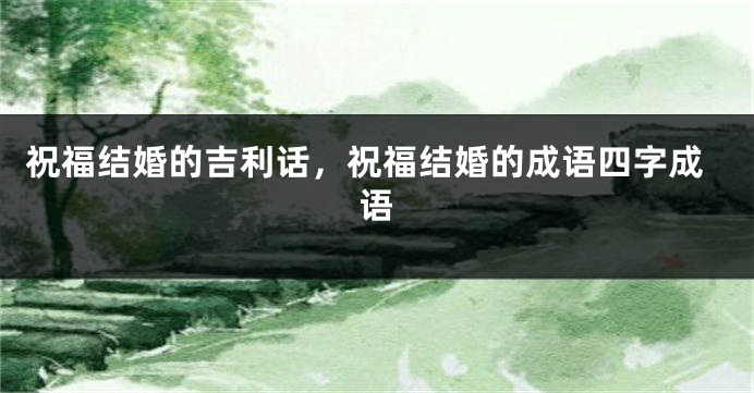 祝福结婚的吉利话，祝福结婚的成语四字成语