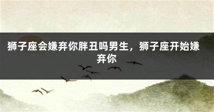狮子座会嫌弃你胖丑吗男生，狮子座开始嫌弃你