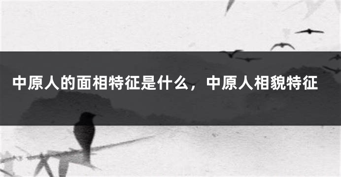 中原人的面相特征是什么,中原人相貌特征