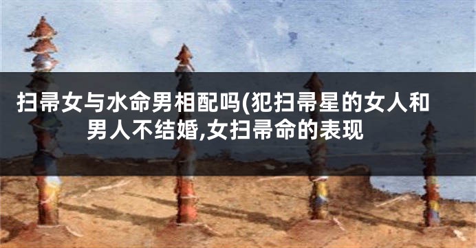 扫帚女与水命男相配吗(犯扫帚星的女人和男人不结婚,女扫帚命的表现