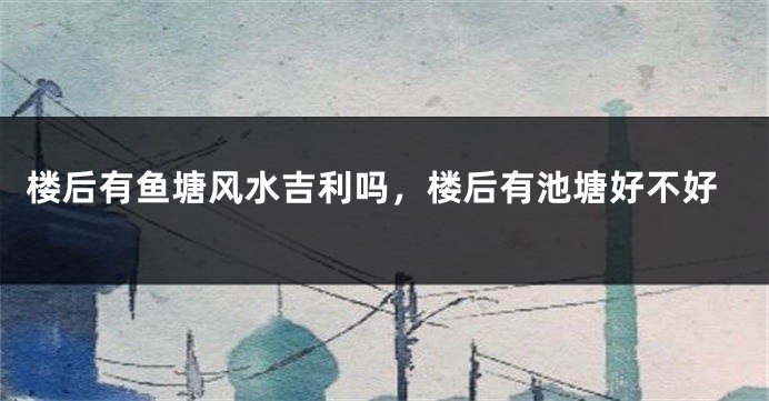 楼后有鱼塘风水吉利吗，楼后有池塘好不好