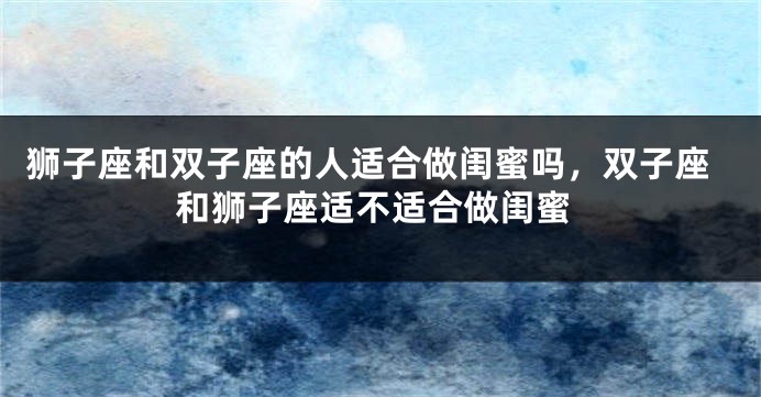 狮子座和双子座的人适合做闺蜜吗，双子座和狮子座适不适合做闺蜜