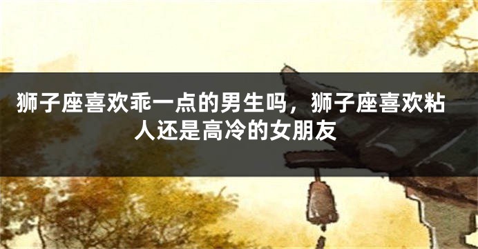 狮子座喜欢乖一点的男生吗,狮子座喜欢粘人还是高冷的女朋友