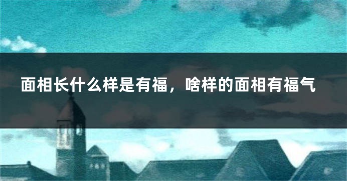 面相长什么样是有福，啥样的面相有福气